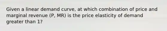 Given a linear demand curve, at which combination of price and marginal revenue (P, MR) is the price elasticity of demand greater than 1?