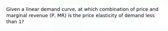 Given a linear demand curve, at which combination of price and marginal revenue (P, MR) is the price elasticity of demand less than 1?