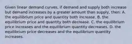 Given linear demand curves, if demand and supply both increase but demand increases by a greater amount than supply, then: A. the equilibrium price and quantity both increase. B. the equilibrium price and quantity both decrease. C. the equilibrium price increases and the equilibrium quantity decreases. D. the equilibrium price decreases and the equilibrium quantity increases.