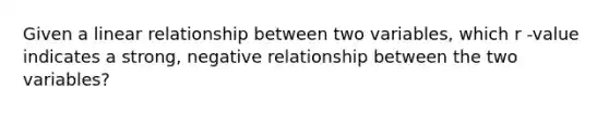 Given a linear relationship between two variables, which r -value indicates a strong, negative relationship between the two variables?