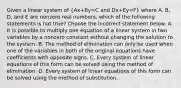 Given a linear system of (Ax+By=C and Dx+Ey=F) where​ A, B,​ D, and E are nonzero real​ numbers, which of the following statements is not​ true? Choose the incorrect statement below. A. It is possible to multiply one equation of a linear system in two variables by a nonzero constant without changing the solution to the system. B. The method of elimination can only be used when one of the variables in both of the original equations have coefficients with opposite signs. C. Every system of linear equations of this form can be solved using the method of elimination. D. Every system of linear equations of this form can be solved using the method of substitution.