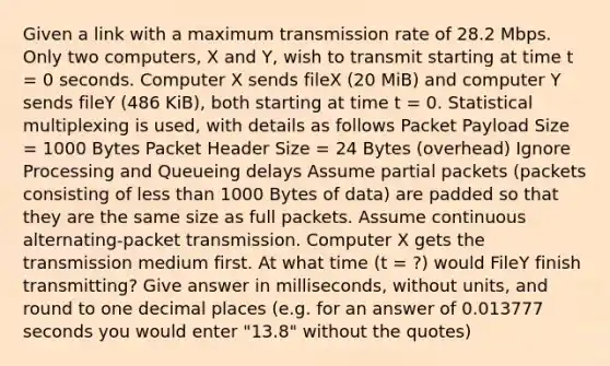 Given a link with a maximum transmission rate of 28.2 Mbps. Only two computers, X and Y, wish to transmit starting at time t = 0 seconds. Computer X sends fileX (20 MiB) and computer Y sends fileY (486 KiB), both starting at time t = 0. Statistical multiplexing is used, with details as follows Packet Payload Size = 1000 Bytes Packet Header Size = 24 Bytes (overhead) Ignore Processing and Queueing delays Assume partial packets (packets consisting of less than 1000 Bytes of data) are padded so that they are the same size as full packets. Assume continuous alternating-packet transmission. Computer X gets the transmission medium first. At what time (t = ?) would FileY finish transmitting? Give answer in milliseconds, without units, and round to one decimal places (e.g. for an answer of 0.013777 seconds you would enter "13.8" without the quotes)