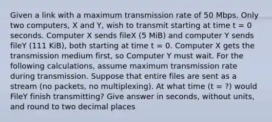 Given a link with a maximum transmission rate of 50 Mbps. Only two computers, X and Y, wish to transmit starting at time t = 0 seconds. Computer X sends fileX (5 MiB) and computer Y sends fileY (111 KiB), both starting at time t = 0. Computer X gets the transmission medium first, so Computer Y must wait. For the following calculations, assume maximum transmission rate during transmission. Suppose that entire files are sent as a stream (no packets, no multiplexing). At what time (t = ?) would FileY finish transmitting? Give answer in seconds, without units, and round to two decimal places