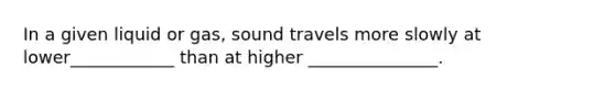 In a given liquid or gas, sound travels more slowly at lower____________ than at higher _______________.