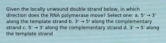 Given the locally unwound double strand below, in which direction does the RNA polymerase move? Select one: a. 5' → 3' along the template strand b. 3' → 5' along the complementary strand c. 5' → 3' along the complementary strand d. 3' → 5' along the template strand