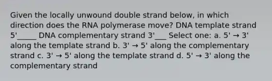 Given the locally unwound double strand below, in which direction does the RNA polymerase move? DNA template strand 5'_____ DNA complementary strand 3'___ Select one: a. 5' → 3' along the template strand b. 3' → 5' along the complementary strand c. 3' → 5' along the template strand d. 5' → 3' along the complementary strand