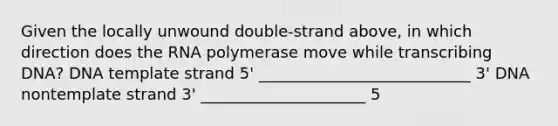 Given the locally unwound double-strand above, in which direction does the RNA polymerase move while transcribing DNA? DNA template strand 5' ___________________________ 3' DNA nontemplate strand 3' _____________________ 5