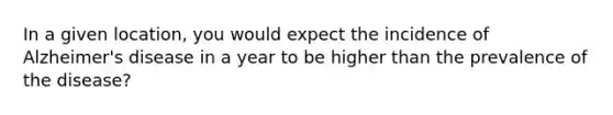 In a given location, you would expect the incidence of Alzheimer's disease in a year to be higher than the prevalence of the disease?