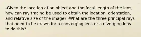 -Given the location of an object and the focal length of the lens, how can ray tracing be used to obtain the location, orientation, and relative size of the image? -What are the three principal rays that need to be drawn for a converging lens or a diverging lens to do this?