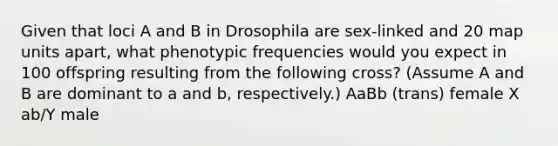 Given that loci A and B in Drosophila are sex-linked and 20 map units apart, what phenotypic frequencies would you expect in 100 offspring resulting from the following cross? (Assume A and B are dominant to a and b, respectively.) AaBb (trans) female X ab/Y male