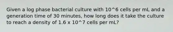 Given a log phase bacterial culture with 10^6 cells per mL and a generation time of 30 minutes, how long does it take the culture to reach a density of 1.6 x 10^7 cells per mL?