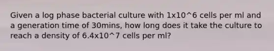 Given a log phase bacterial culture with 1x10^6 cells per ml and a generation time of 30mins, how long does it take the culture to reach a density of 6.4x10^7 cells per ml?