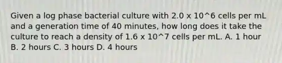 Given a log phase bacterial culture with 2.0 x 10^6 cells per mL and a generation time of 40 minutes, how long does it take the culture to reach a density of 1.6 x 10^7 cells per mL. A. 1 hour B. 2 hours C. 3 hours D. 4 hours