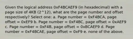 Given the logical address 0xF4BCAEF9 (in hexadecimal) with a page size of 4KB (2^12), what are the page number and offset respectively? Select one: a. Page number = 0xF4BCA, page offset = 0xEF9 b. Page number = 0xF4BC, page offset = 0xAEF9 c. Page number = 0xF4B, page offset = 0xBCAEF9 d. Page number = 0xF4BCAE, page offset = 0xF9 e. none of the above.