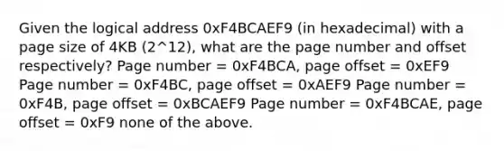 Given the logical address 0xF4BCAEF9 (in hexadecimal) with a page size of 4KB (2^12), what are the page number and offset respectively? Page number = 0xF4BCA, page offset = 0xEF9 Page number = 0xF4BC, page offset = 0xAEF9 Page number = 0xF4B, page offset = 0xBCAEF9 Page number = 0xF4BCAE, page offset = 0xF9 none of the above.