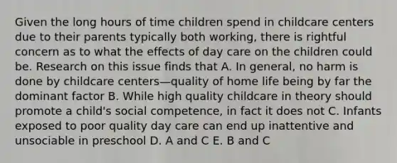 Given the long hours of time children spend in childcare centers due to their parents typically both working, there is rightful concern as to what the effects of day care on the children could be. Research on this issue finds that A. In general, no harm is done by childcare centers—quality of home life being by far the dominant factor B. While high quality childcare in theory should promote a child's social competence, in fact it does not C. Infants exposed to poor quality day care can end up inattentive and unsociable in preschool D. A and C E. B and C