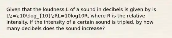 Given that the loudness L of a sound in decibels is given by is L;=;10;log_(10);RL=10log10​R, where R is the relative intensity. If the intensity of a certain sound is tripled, by how many decibels does the sound increase?