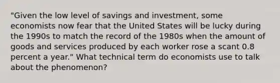 "Given the low level of savings and investment, some economists now fear that the United States will be lucky during the 1990s to match the record of the 1980s when the amount of goods and services produced by each worker rose a scant 0.8 percent a year." What technical term do economists use to talk about the phenomenon?