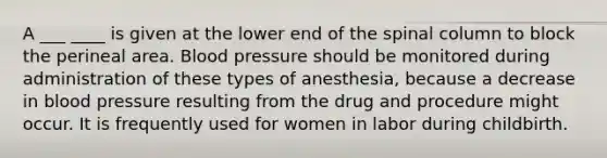 A ___ ____ is given at the lower end of the spinal column to block the perineal area. Blood pressure should be monitored during administration of these types of anesthesia, because a decrease in blood pressure resulting from the drug and procedure might occur. It is frequently used for women in labor during childbirth.