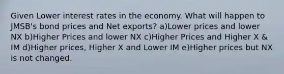 Given Lower interest rates in the economy. What will happen to JMSB's bond prices and Net exports? a)Lower prices and lower NX b)Higher Prices and lower NX c)Higher Prices and Higher X & IM d)Higher prices, Higher X and Lower IM e)Higher prices but NX is not changed.