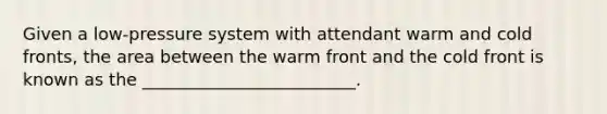 Given a low-pressure system with attendant warm and cold fronts, the area between the warm front and the cold front is known as the _________________________.