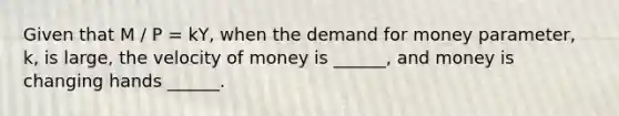 Given that M / P = kY, when <a href='https://www.questionai.com/knowledge/klIDlybqd8-the-demand-for-money' class='anchor-knowledge'>the demand for money</a> parameter, k, is large, the velocity of money is ______, and money is changing hands ______.