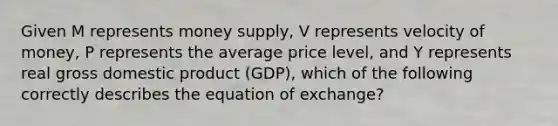 Given M represents money supply, V represents velocity of money, P represents the average price level, and Y represents real gross domestic product (GDP), which of the following correctly describes the equation of exchange?