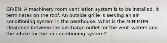 GIVEN: A machinery room ventilation system is to be installed. It terminates on the roof. An outside grille is serving an air conditioning system in the penthouse. What is the MINIMUM clearance between the discharge outlet for the vent system and the intake for the air conditioning system?