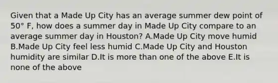 Given that a Made Up City has an average summer dew point of 50° F, how does a summer day in Made Up City compare to an average summer day in Houston? A.Made Up City move humid B.Made Up City feel less humid C.Made Up City and Houston humidity are similar D.It is <a href='https://www.questionai.com/knowledge/keWHlEPx42-more-than' class='anchor-knowledge'>more than</a> one of the above E.It is none of the above