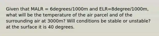 Given that MALR = 6degrees/1000m and ELR=8degree/1000m, what will be the temperature of the air parcel and of the surrounding air at 3000m? Will conditions be stable or unstable? at the surface it is 40 degrees.