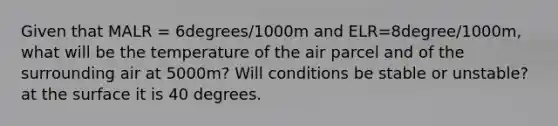 Given that MALR = 6degrees/1000m and ELR=8degree/1000m, what will be the temperature of the air parcel and of the surrounding air at 5000m? Will conditions be stable or unstable? at the surface it is 40 degrees.