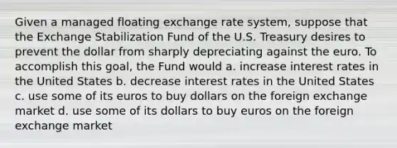 Given a managed floating exchange rate system, suppose that the Exchange Stabilization Fund of the U.S. Treasury desires to prevent the dollar from sharply depreciating against the euro. To accomplish this goal, the Fund would a. increase interest rates in the United States b. decrease interest rates in the United States c. use some of its euros to buy dollars on the foreign exchange market d. use some of its dollars to buy euros on the foreign exchange market