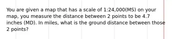 You are given a map that has a scale of 1:24,000(MS) on your map, you measure the distance between 2 points to be 4.7 inches (MD). In miles, what is the ground distance between those 2 points?