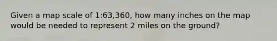 Given a map scale of 1:63,360, how many inches on the map would be needed to represent 2 miles on the ground?