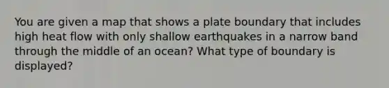 You are given a map that shows a plate boundary that includes high heat flow with only shallow earthquakes in a narrow band through the middle of an ocean? What type of boundary is displayed?