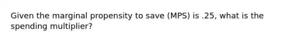 Given the marginal propensity to save (MPS) is .25, what is the spending multiplier?