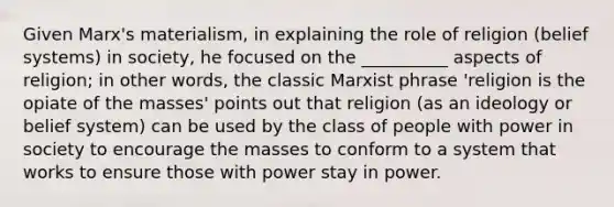 Given Marx's materialism, in explaining the role of religion (belief systems) in society, he focused on the __________ aspects of religion; in other words, the classic Marxist phrase 'religion is the opiate of the masses' points out that religion (as an ideology or belief system) can be used by the class of people with power in society to encourage the masses to conform to a system that works to ensure those with power stay in power.