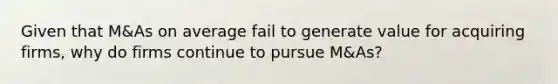 Given that M&As on average fail to generate value for acquiring firms, why do firms continue to pursue M&As?