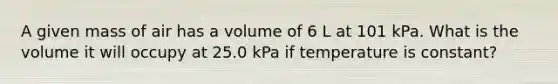 A given mass of air has a volume of 6 L at 101 kPa. What is the volume it will occupy at 25.0 kPa if temperature is constant?