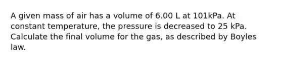 A given mass of air has a volume of 6.00 L at 101kPa. At constant temperature, the pressure is decreased to 25 kPa. Calculate the final volume for the gas, as described by Boyles law.