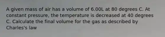 A given mass of air has a volume of 6.00L at 80 degrees C. At constant pressure, the temperature is decreased at 40 degrees C. Calculate the final volume for the gas as described by Charles's law