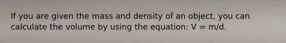 If you are given the mass and density of an object, you can calculate the volume by using the equation: V = m/d.