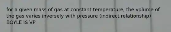 for a given mass of gas at constant temperature, the volume of the gas varies inversely with pressure (indirect relationship) BOYLE IS VP