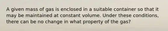 A given mass of gas is enclosed in a suitable container so that it may be maintained at constant volume. Under these conditions, there can be no change in what property of the gas?