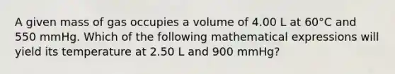 A given mass of gas occupies a volume of 4.00 L at 60°C and 550 mmHg. Which of the following mathematical expressions will yield its temperature at 2.50 L and 900 mmHg?