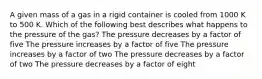 A given mass of a gas in a rigid container is cooled from 1000 K to 500 K. Which of the following best describes what happens to the pressure of the gas? The pressure decreases by a factor of five The pressure increases by a factor of five The pressure increases by a factor of two The pressure decreases by a factor of two The pressure decreases by a factor of eight