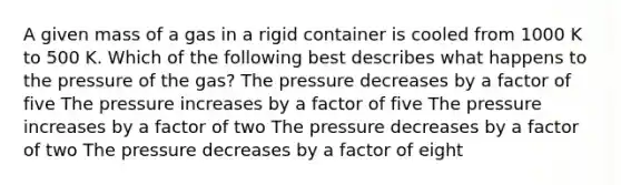 A given mass of a gas in a rigid container is cooled from 1000 K to 500 K. Which of the following best describes what happens to the pressure of the gas? The pressure decreases by a factor of five The pressure increases by a factor of five The pressure increases by a factor of two The pressure decreases by a factor of two The pressure decreases by a factor of eight