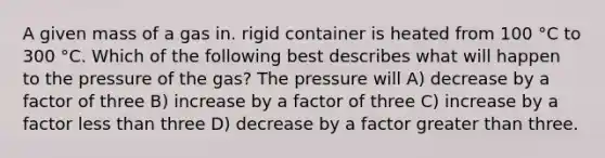 A given mass of a gas in. rigid container is heated from 100 °C to 300 °C. Which of the following best describes what will happen to the pressure of the gas? The pressure will A) decrease by a factor of three B) increase by a factor of three C) increase by a factor less than three D) decrease by a factor greater than three.