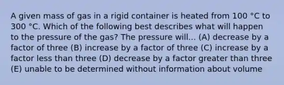 A given mass of gas in a rigid container is heated from 100 °C to 300 °C. Which of the following best describes what will happen to the pressure of the gas? The pressure will... (A) decrease by a factor of three (B) increase by a factor of three (C) increase by a factor less than three (D) decrease by a factor greater than three (E) unable to be determined without information about volume