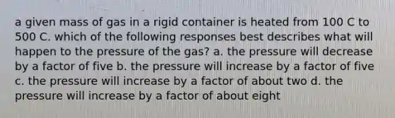 a given mass of gas in a rigid container is heated from 100 C to 500 C. which of the following responses best describes what will happen to the pressure of the gas? a. the pressure will decrease by a factor of five b. the pressure will increase by a factor of five c. the pressure will increase by a factor of about two d. the pressure will increase by a factor of about eight